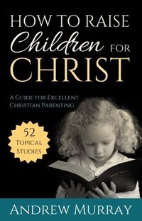 Cover image for How to Raise Children for Christ: A Guide for Excellent Christian Parenting