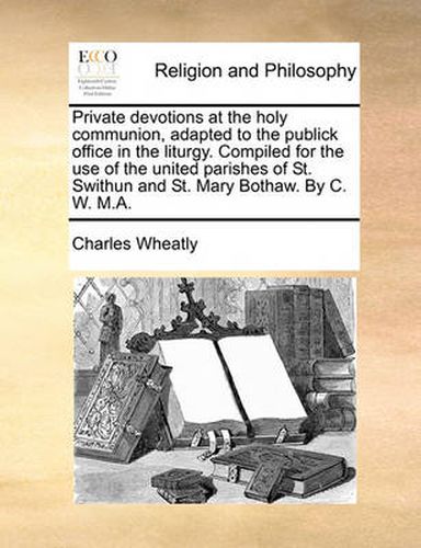 Cover image for Private Devotions at the Holy Communion, Adapted to the Publick Office in the Liturgy. Compiled for the Use of the United Parishes of St. Swithun and St. Mary Bothaw. by C. W. M.A.