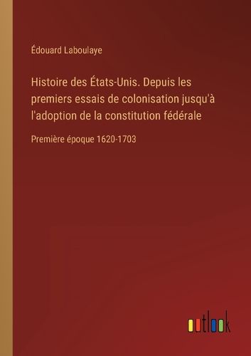 Cover image for Histoire des Etats-Unis. Depuis les premiers essais de colonisation jusqu'a l'adoption de la constitution federale: Premiere epoque 1620-1703