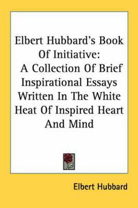Cover image for Elbert Hubbard's Book of Initiative: A Collection of Brief Inspirational Essays Written in the White Heat of Inspired Heart and Mind