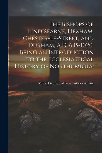 Cover image for The Bishops of Lindisfarne, Hexham, Chester-le-Street, and Durham, A.D. 635-1020. Being an Introduction to the Ecclesiastical History of Northumbria;