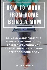 Cover image for How to Work from Home Being a Mom: Do Your Work from the Comfort of Your Home, Learn Everything You Have to Do to Bring Your Office to Your Room