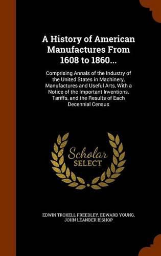 A History of American Manufactures from 1608 to 1860...: Comprising Annals of the Industry of the United States in Machinery, Manufactures and Useful Arts, with a Notice of the Important Inventions, Tariffs, and the Results of Each Decennial Census