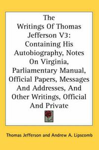 Cover image for The Writings of Thomas Jefferson V3: Containing His Autobiography, Notes on Virginia, Parliamentary Manual, Official Papers, Messages and Addresses, and Other Writings, Official and Private