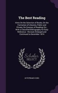 Cover image for The Best Reading: Hints on the Selection of Books, on the Formation of Libraries, Public and Private, on Courses of Reading, Etc., with a Classified Bibliography for Easy Reference: Revised, Enlarged and Continued to December 1874