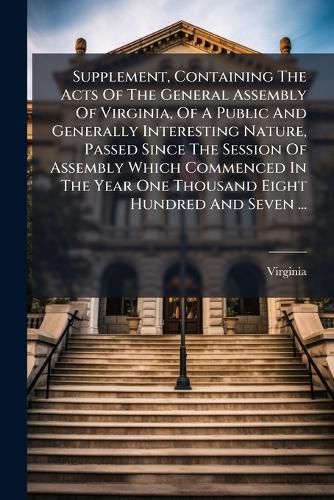 Cover image for Supplement, Containing the Acts of the General Assembly of Virginia, of a Public and Generally Interesting Nature, Passed Since the Session of Assembly Which Commenced in the Year One Thousand Eight Hundred and Seven ...: Supplement