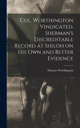 Col. Worthington Vindicated. Sherman's Discreditable Record at Shiloh on his own and Better Evidence