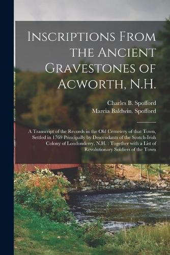 Cover image for Inscriptions From the Ancient Gravestones of Acworth, N.H.: a Transcript of the Records in the Old Cemetery of That Town, Settled in 1769 Principally by Descendants of the Scotch-Irish Colony of Londonderry, N.H.: Together With a List Of...