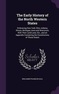 Cover image for The Early History of the North Western States: Embracing New York, Ohio, Indiana, Illinois, Michigan, Iowa and Wisconsin, with Their Land Laws, Etc., and an Appendix Containing the Constitutions of Those States