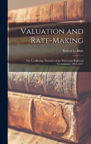 Valuation and Rate-Making; the Conflicting Theories of the Wisconsin Railroad Commission 1905-1917