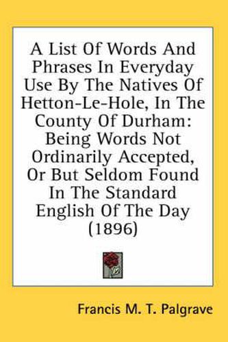 A List of Words and Phrases in Everyday Use by the Natives of Hetton-Le-Hole, in the County of Durham: Being Words Not Ordinarily Accepted, or But Seldom Found in the Standard English of the Day (1896)