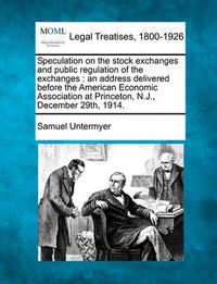 Cover image for Speculation on the Stock Exchanges and Public Regulation of the Exchanges: An Address Delivered Before the American Economic Association at Princeton, N.J., December 29th, 1914.