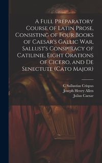 Cover image for A Full Preparatory Course of Latin Prose, Consisting of Four Books of Caesar's Gallic War, Sallust's Conspiracy of Catilinie, Eight Orations of Cicero, and De Senectute (Cato Major)