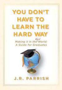 Cover image for You Don't Have to Learn the Hard Way: Making It in the Real World: A Guide for Graduates