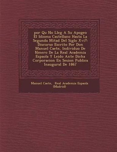 Por Qu No Lleg a Su Apogeo El Idioma Castellano Hasta La Segunda Mitad del Siglo XVI?: Discurso Escrito Por Don Manuel CA Ete, Individuo de N Mero de La Real Academia Espa Ola y Leido Ante Dicha Corporacion En Sesion Publica Inaugural de 1867