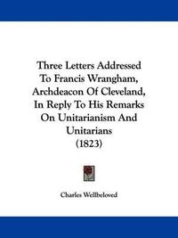 Cover image for Three Letters Addressed To Francis Wrangham, Archdeacon Of Cleveland, In Reply To His Remarks On Unitarianism And Unitarians (1823)