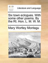 Cover image for Six Town Eclogues. with Some Other Poems. by the Rt. Hon. L. M. W. M.