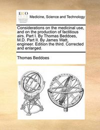 Cover image for Considerations on the Medicinal Use, and on the Production of Factitious Airs. Part I. by Thomas Beddoes, M.D. Part II. by James Watt, Engineer. Edition the Third. Corrected and Enlarged.