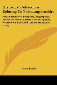 Cover image for Historical Collections Relating to Northamptonshire: Family Histories, Pedigrees, Biographies, Tracts on Witches, Historical Antiquities, Reprints of Rare and Unique Tracts, Etc. (1896)