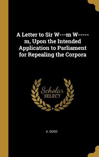 Cover image for A Letter to Sir W---m W-----m, Upon the Intended Application to Parliament for Repealing the Corpora