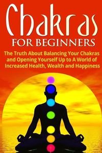 Cover image for Chakras for Beginners: The Truth About Balancing Your Chakras and Opening Yourself Up to A World of Increased Health, Wealth and Happiness