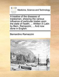 Cover image for A Treatise of the Diseases of Tradesmen, Shewing the Various Influence of Particular Trades Upon the State of Health; ... Written in Latin by Bern. Ramazzini, ... and Now Done in English.