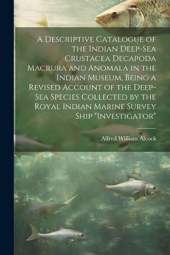 A Descriptive Catalogue of the Indian Deep-sea Crustacea Decapoda Macrura and Anomala in the Indian Museum, Being a Revised Account of the Deep-sea Species Collected by the Royal Indian Marine Survey Ship "Investigator"