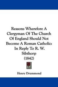 Cover image for Reasons Wherefore A Clergyman Of The Church Of England Should Not Become A Roman Catholic: In Reply To R. W. Sibthorp (1842)