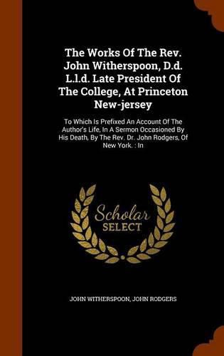 The Works of the REV. John Witherspoon, D.D. L.L.D. Late President of the College, at Princeton New-Jersey: To Which Is Prefixed an Account of the Author's Life, in a Sermon Occasioned by His Death, by the REV. Dr. John Rodgers, of New York.: In