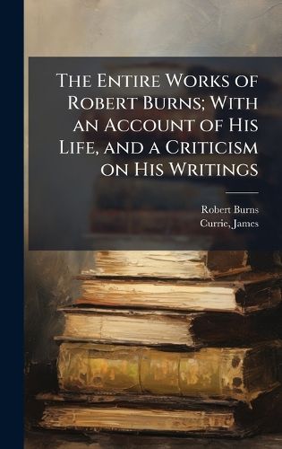 Cover image for The Entire Works of Robert Burns; With an Account of His Life, and a Criticism on His Writings