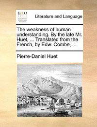 Cover image for The Weakness of Human Understanding. by the Late Mr. Huet, ... Translated from the French, by Edw. Combe, ...