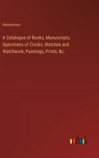 Cover image for A Catalogue of Books, Manuscripts, Specimens of Clocks, Watches and Watchwork, Paintings, Prints, &c.