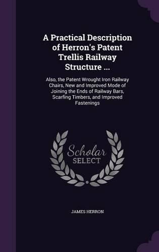 Cover image for A Practical Description of Herron's Patent Trellis Railway Structure ...: Also, the Patent Wrought Iron Railway Chairs, New and Improved Mode of Joining the Ends of Railway Bars, Scarfing Timbers, and Improved Fastenings