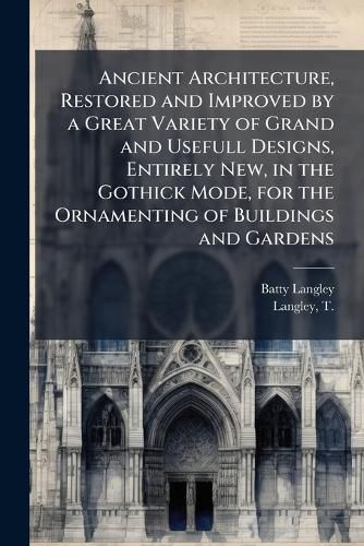 Cover image for Ancient Architecture, Restored and Improved by a Great Variety of Grand and Usefull Designs, Entirely New, in the Gothick Mode, for the Ornamenting of Buildings and Gardens
