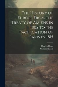 Cover image for The History of Europe From the Treaty of Amiens in 1802 to the Pacification of Paris in 1815