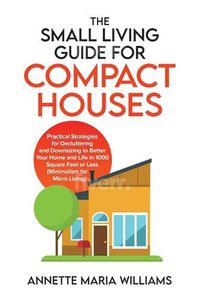 Cover image for The Small Living Guide for Compact Houses: Practical Strategies for Decluttering and Downsizing to Better Your Home and Life in 1000 Square Feet or Less (Minimalism for Micro Living)