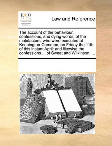 Cover image for The Account of the Behaviour, Confessions, and Dying Words, of the Malefactors, Who Were Executed at Kennington-Common, on Friday the 11th of This Instant April: And Likewise the Confessions ... of Sweet and Wilkinson, ...