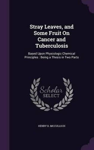 Cover image for Stray Leaves, and Some Fruit on Cancer and Tuberculosis: Based Upon Physiologic Chemical Principles: Being a Thesis in Two Parts