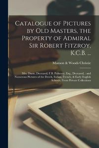 Cover image for Catalogue of Pictures by Old Masters, the Property of Admiral Sir Robert Fitzroy, K.C.B. ...: Mrs. Durie, Deceased, F.B. Pulteney, Esq., Deceased: and Numerous Pictures of the Dutch, Italian, French, & Early English Schools, From Private Collections