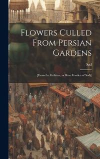 Cover image for Flowers Culled From Persian Gardens; [from the Gulistan, or Rose Garden of Sadi]