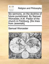 Cover image for Six Sermons, on the Doctrine of Future Punishment. by Samuel Worcester, A.M. Pastor of the Church in Fitchburg. [Six Lines from Jeremiah].