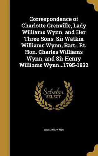 Correspondence of Charlotte Grenville, Lady Williams Wynn, and Her Three Sons, Sir Watkin Williams Wynn, Bart., Rt. Hon. Charles Williams Wynn, and Sir Henry Williams Wynn...1795-1832