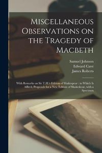 Cover image for Miscellaneous Observations on the Tragedy of Macbeth: With Remarks on Sir T.H.'s Edition of Shakespear: to Which is Affix'd, Proposals for a New Edition of Shakeshear, With a Specimen