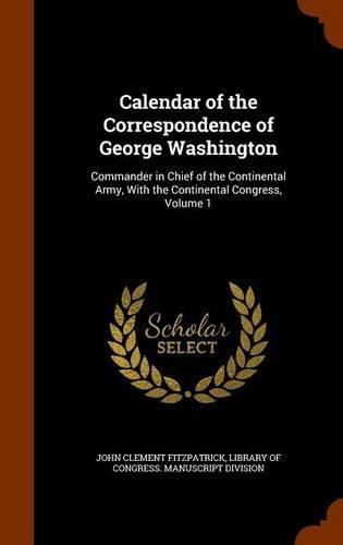 Calendar of the Correspondence of George Washington: Commander in Chief of the Continental Army, with the Continental Congress, Volume 1