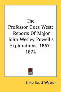 Cover image for The Professor Goes West: Reports of Major John Wesley Powell's Explorations, 1867-1874