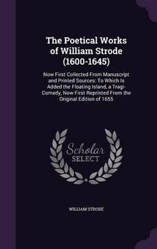 Cover image for The Poetical Works of William Strode (1600-1645): Now First Collected from Manuscript and Printed Sources: To Which Is Added the Floating Island, a Tragi-Comedy, Now First Reprinted from the Original Edition of 1655