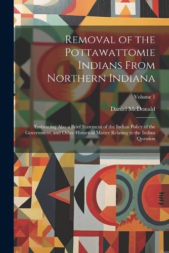 Removal of the Pottawattomie Indians From Northern Indiana; Embracing Also a Brief Statement of the Indian Policy of the Government, and Other Historical Matter Relating to the Indian Question; Volume 1
