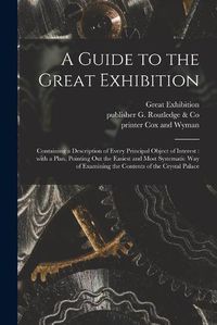 Cover image for A Guide to the Great Exhibition: Containing a Description of Every Principal Object of Interest: With a Plan, Pointing out the Easiest and Most Systematic Way of Examining the Contents of the Crystal Palace