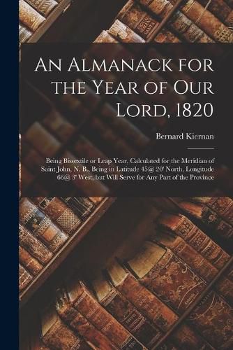 An Almanack for the Year of Our Lord, 1820 [microform]: Being Bissextile or Leap Year, Calculated for the Meridian of Saint John, N. B., Being in Latitude 45@ 20' North, Longitude 66@ 3' West, but Will Serve for Any Part of the Province