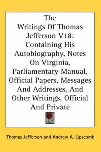 Cover image for The Writings of Thomas Jefferson V18: Containing His Autobiography, Notes on Virginia, Parliamentary Manual, Official Papers, Messages and Addresses, and Other Writings, Official and Private
